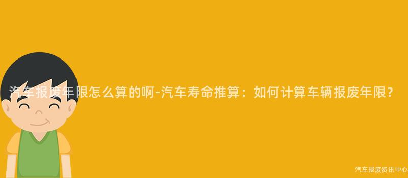 汽车报废年限怎么算的啊-汽车寿命推算：如何计算车辆报废年限？