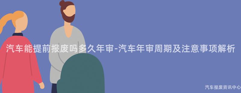 汽车能提前报废吗多久年审-汽车年审周期及注意事项解析