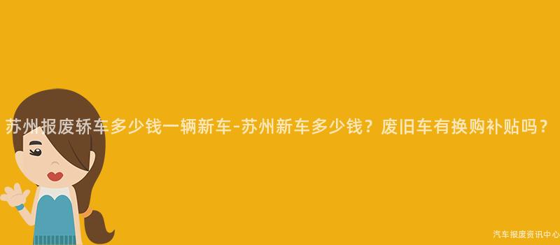 苏州报废轿车多少钱一辆新车-苏州新车多少钱？废旧车有换购补贴吗？