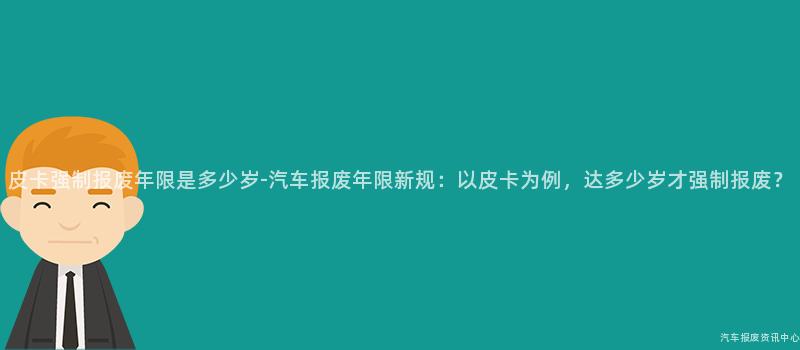 皮卡强制报废年限是多少岁-汽车报废年限新规：以皮卡为例，达多少岁才强制报废？