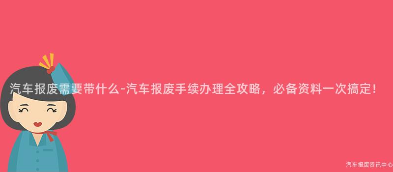 汽车报废需要带什么-汽车报废手续办理全攻略，必备资料一次搞定！