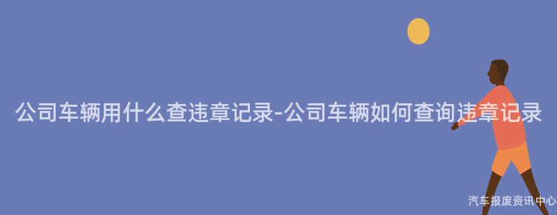 公司车辆用什么查违章记录-公司车辆如何查询违章记录