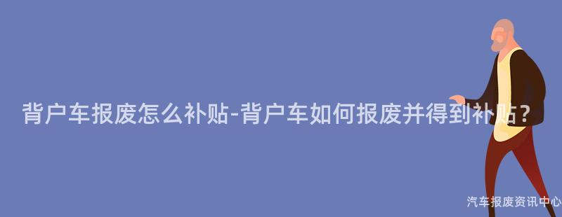 背户车报废怎么补贴-背户车如何报废并得到补贴？