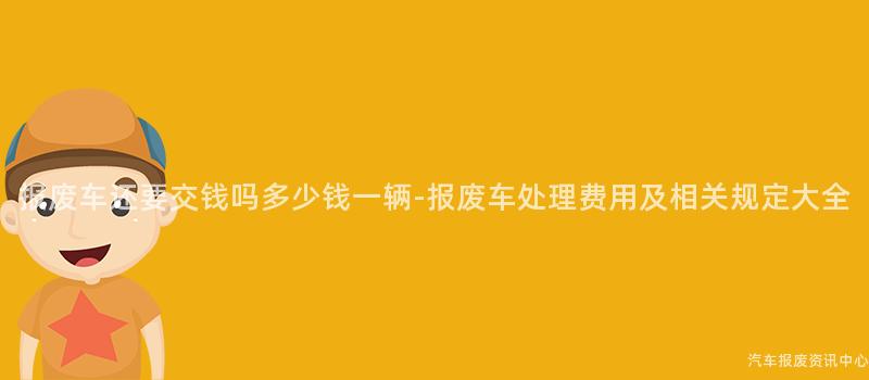 报废车还要交钱吗多少钱一辆-报废车处理费用及相关规定大全