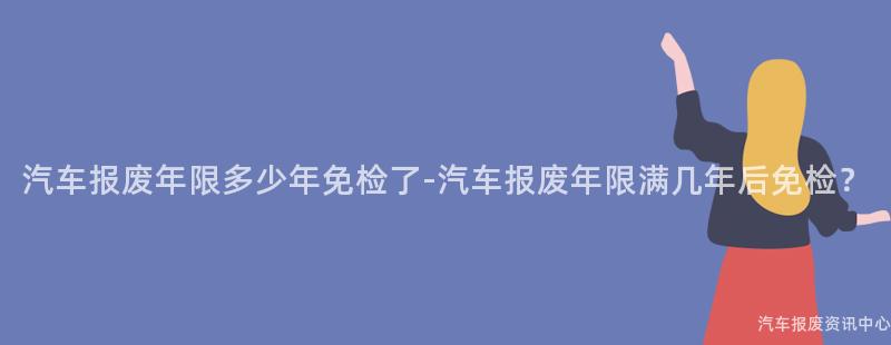 汽车报废年限多少年免检了-汽车报废年限满几年后免检？