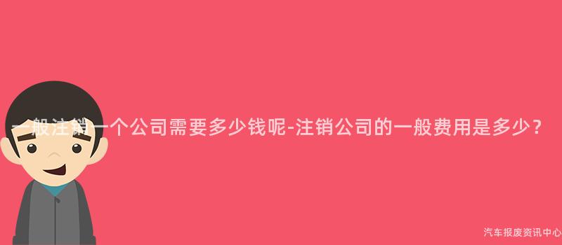 一般注销一个公司需要多少钱呢-注销公司的一般费用是多少？
