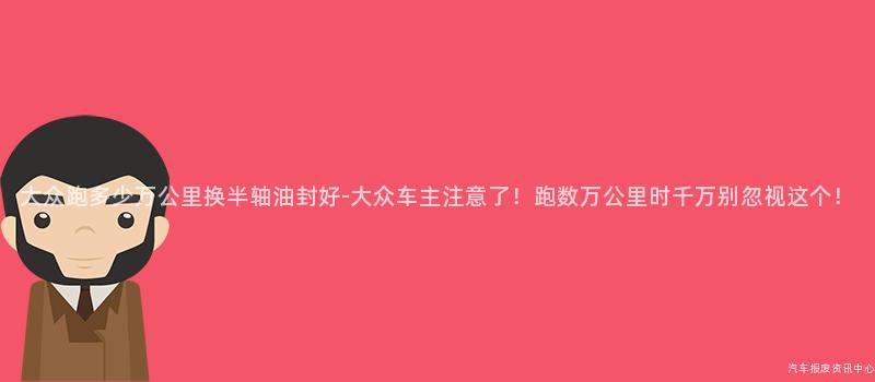 大众跑多少万公里换半轴油封好-大众车主注意了！跑数万公里时千万别忽视这个！