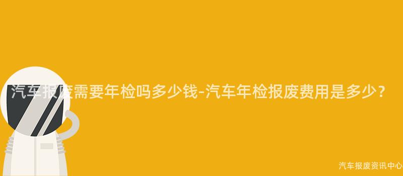 汽车报废需要年检吗多少钱-汽车年检报废费用是多少？