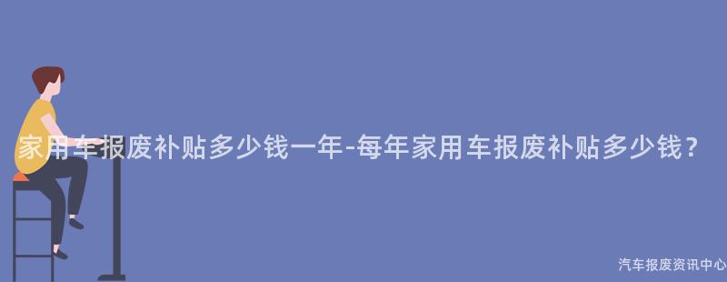 家用车报废补贴多少钱一年-每年家用车报废补贴多少钱？