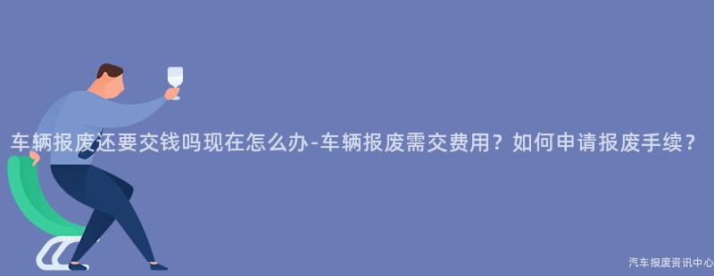 车辆报废还要交钱吗现在怎么办-车辆报废需交费用？如何申请报废手续？