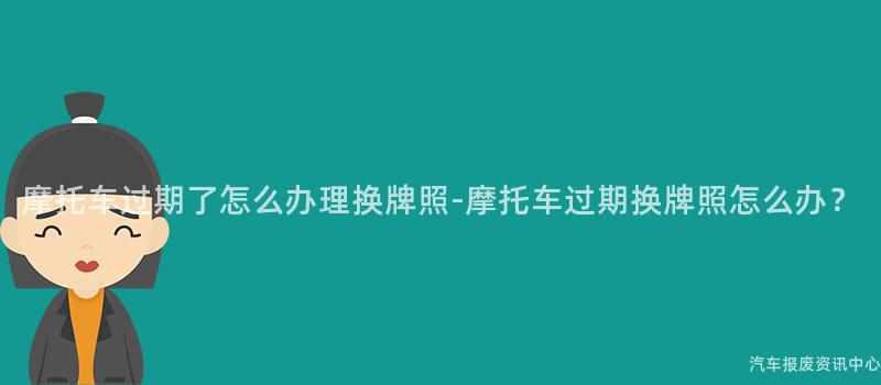 摩托车过期了怎么办理换牌照-摩托车过期换牌照怎么办？