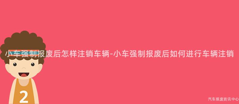 小车强制报废后怎样注销车辆-小车强制报废后如何进行车辆注销