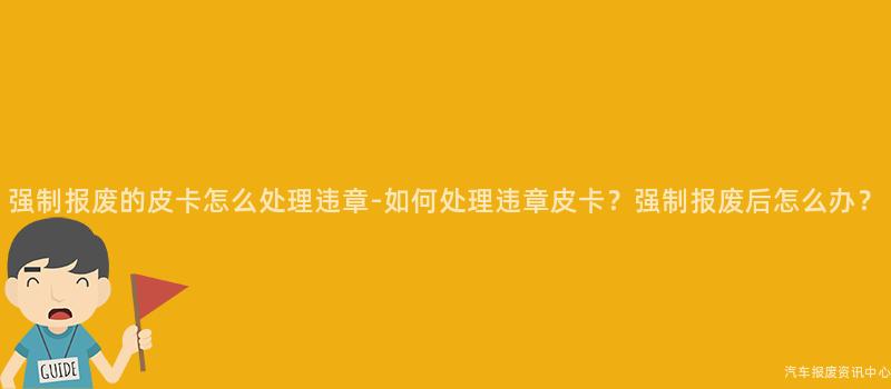 强制报废的皮卡怎么处理违章-如何处理违章皮卡？强制报废后怎么办？