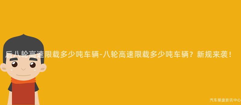 后八轮高速限载多少吨车辆-八轮高速限载多少吨车辆？新规来袭！