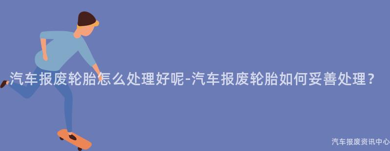 汽车报废轮胎怎么处理好呢-汽车报废轮胎如何妥善处理？