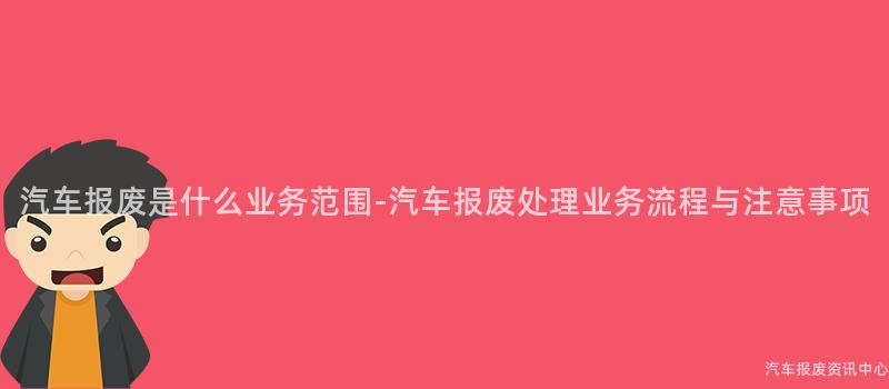 汽车报废是什么业务范围-汽车报废处理业务流程与注意事项