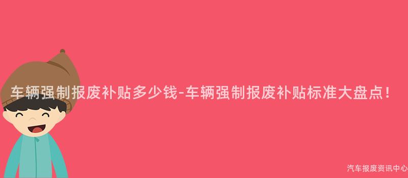 车辆强制报废补贴多少钱-车辆强制报废补贴标准大盘点！