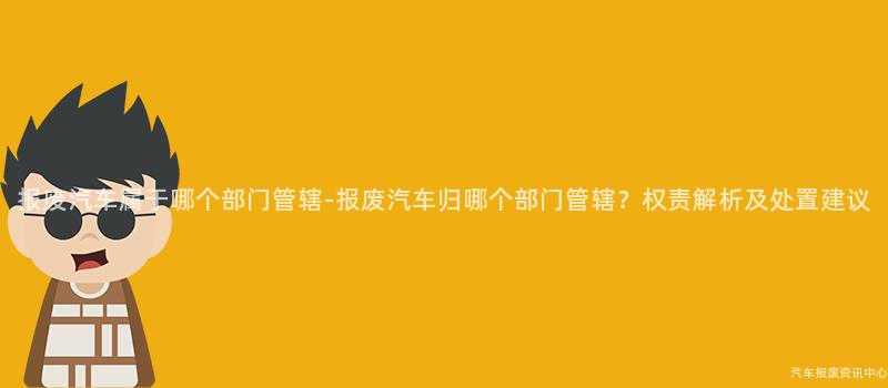报废汽车属于哪个部门管辖-报废汽车归哪个部门管辖？权责解析及处置建议