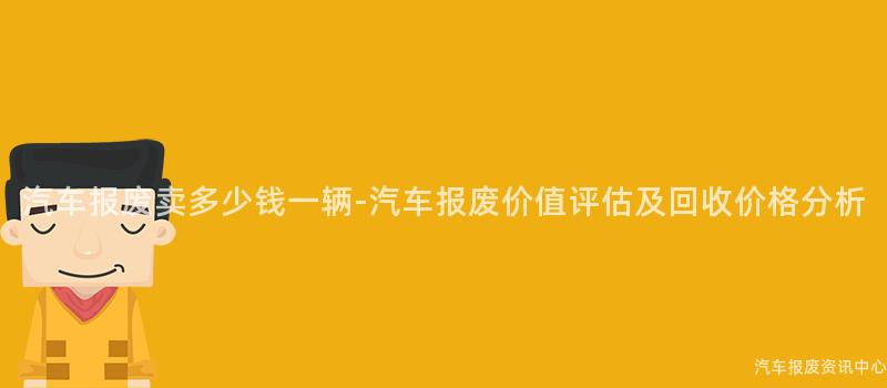 汽车报废卖多少钱一辆-汽车报废价值评估及回收价格分析