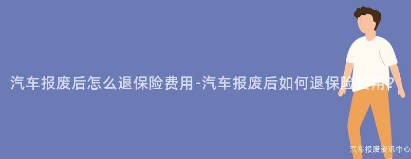 汽车报废后怎么退保险费用-汽车报废后如何退保险费用？