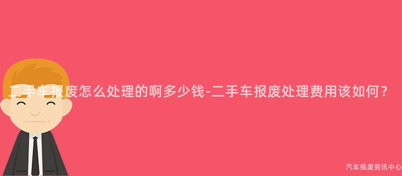二手车报废怎么处理的啊多少钱-二手车报废处理费用该如何？