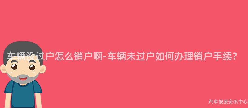车辆没过户怎么销户啊-车辆未过户如何办理销户手续？
