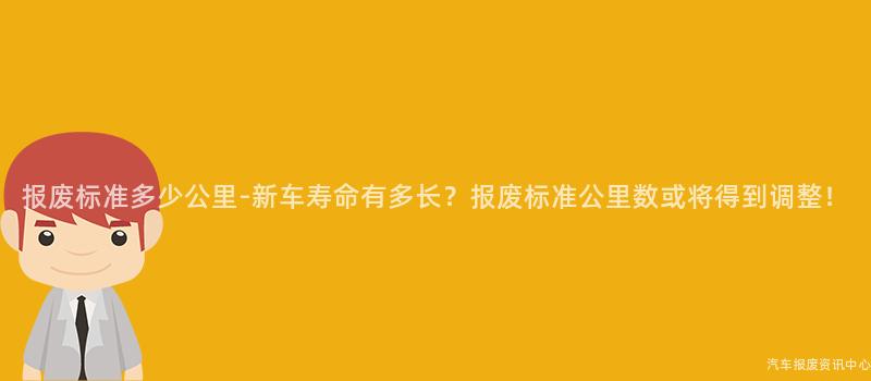 报废标准多少公里-新车寿命有多长？报废标准公里数或将得到调整！