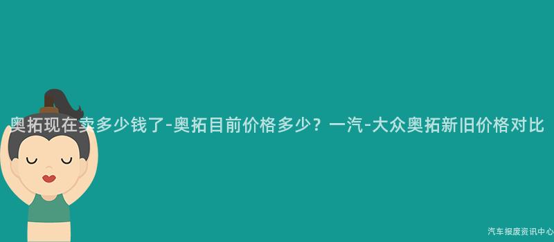 奥拓现在卖多少钱了-奥拓目前价格多少？一汽-大众奥拓新旧价格对比