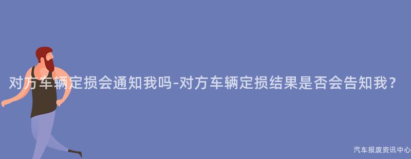 对方车辆定损会通知我吗-对方车辆定损结果是否会告知我？
