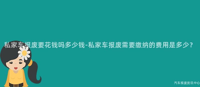 私家车报废要花钱吗多少钱-私家车报废需要缴纳的费用是多少？