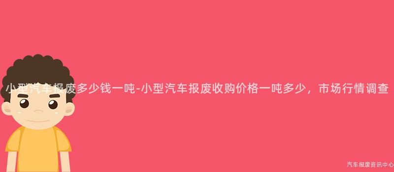 小型汽车报废多少钱一吨-小型汽车报废收购价格一吨多少，市场行情调查