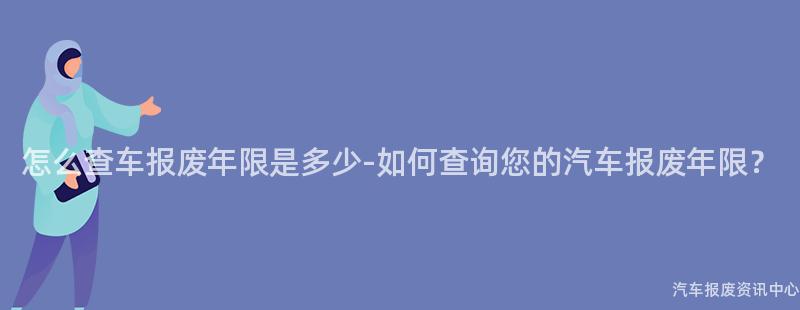 怎么查车报废年限是多少-如何查询您的汽车报废年限？