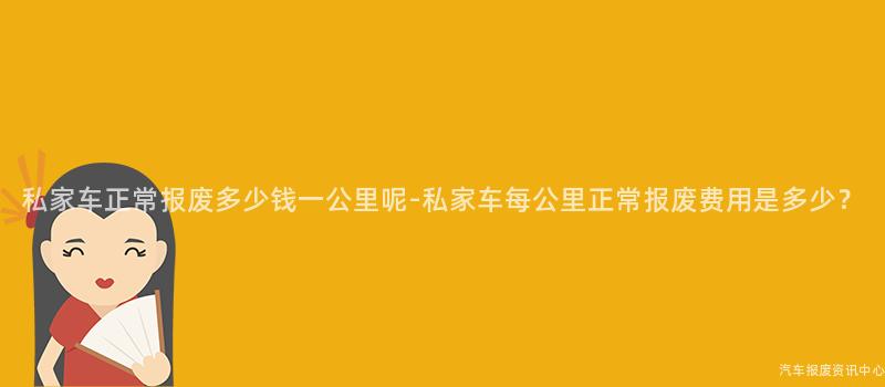 私家车正常报废多少钱一公里呢-私家车每公里正常报废费用是多少？