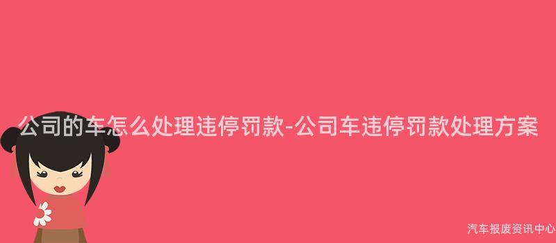 公司的车怎么处理违停罚款-公司车违停罚款处理方案