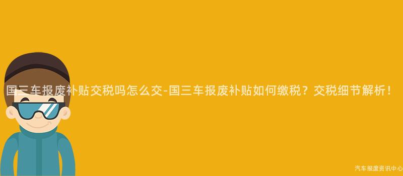 国三车报废补贴交税吗怎么交-国三车报废补贴如何缴税？交税细节解析！