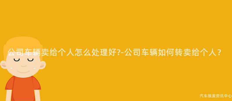 公司车辆卖给个人怎么处理好?-公司车辆如何转卖给个人？