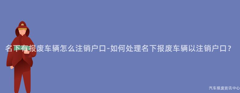 名下有报废车辆怎么注销户口-如何处理名下报废车辆以注销户口？