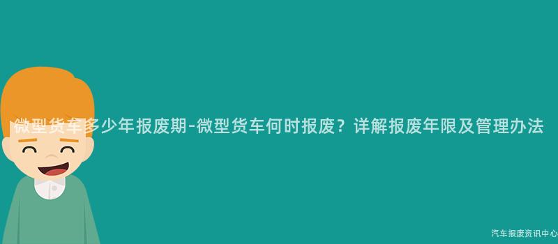 微型货车多少年报废期-微型货车何时报废？详解报废年限及管理办法