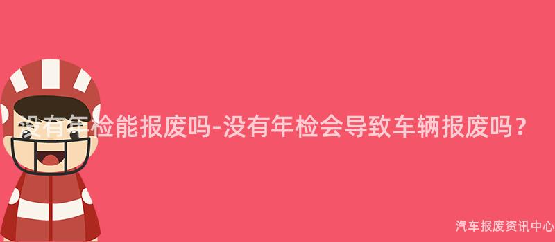 没有年检能报废吗-没有年检会导致车辆报废吗？