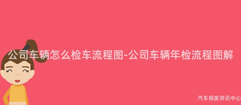 公司车辆怎么检车流程图-公司车辆年检流程图解