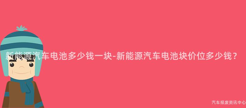 新能源汽车电池多少钱一块-新能源汽车电池块价位多少钱？