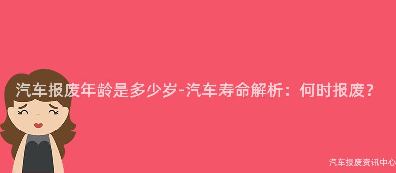 汽车报废年龄是多少岁-汽车寿命解析：何时报废？