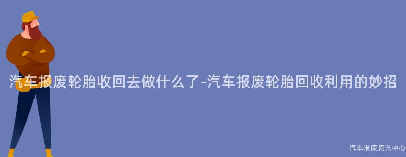 汽车报废轮胎收回去做什么了-汽车报废轮胎回收利用的妙招