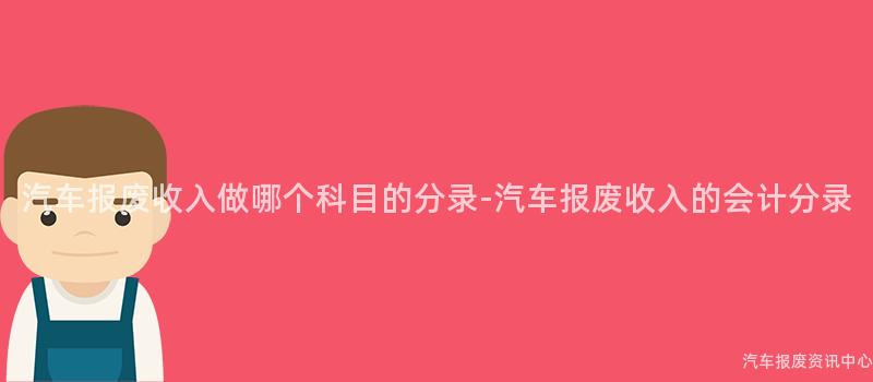 汽车报废收入做哪个科目的分录-汽车报废收入的会计分录