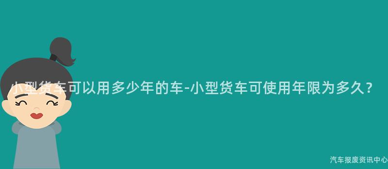 小型货车可以用多少年的车-小型货车可使用年限为多久？