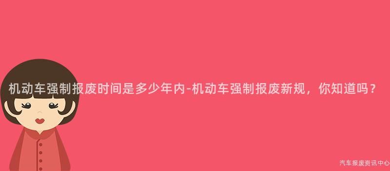 机动车强制报废时间是多少年内-机动车强制报废新规，你知道吗？