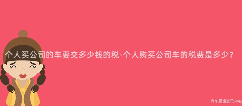 个人买公司的车要交多少钱的税-个人购买公司车的税费是多少？