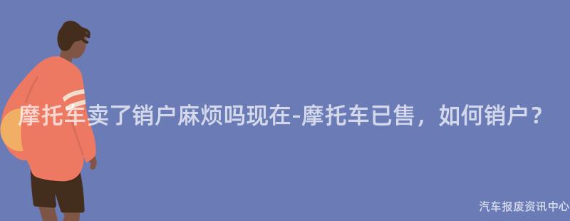 摩托车卖了销户麻烦吗现在-摩托车已售，如何销户？