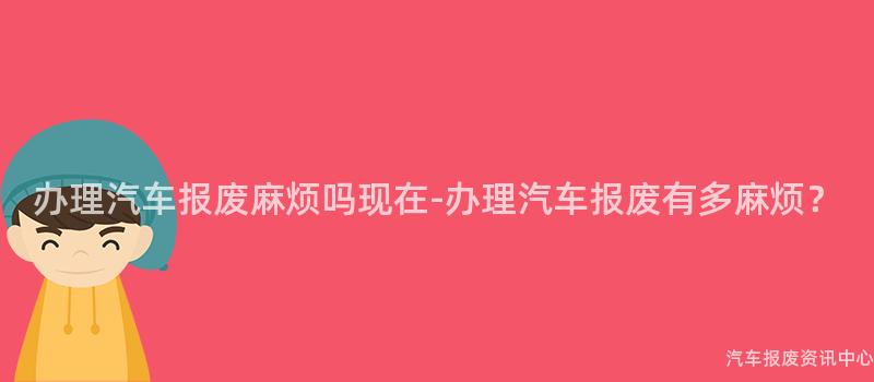 办理汽车报废麻烦吗现在-办理汽车报废有多麻烦？