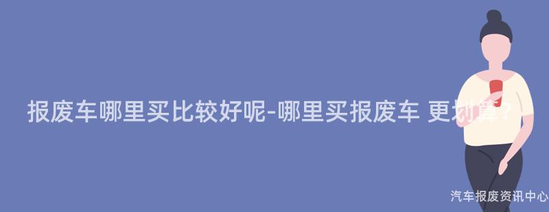 报废车哪里买比较好呢-哪里买报废车 更划算？